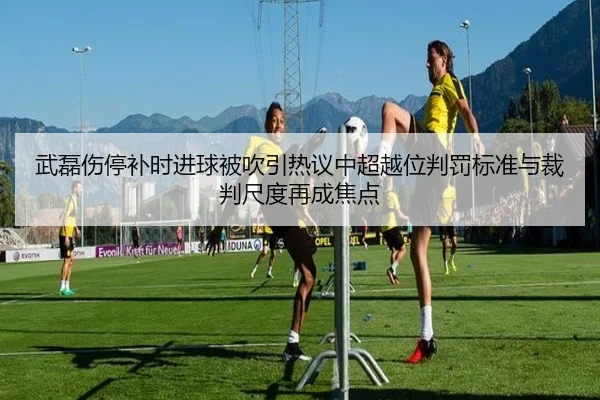 武磊伤停补时进球被吹引热议中超越位判罚标准与裁判尺度再成焦点